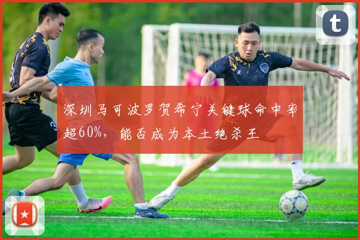 深圳马可波罗贺希宁关键球命中率超60%，能否成为本土绝杀王