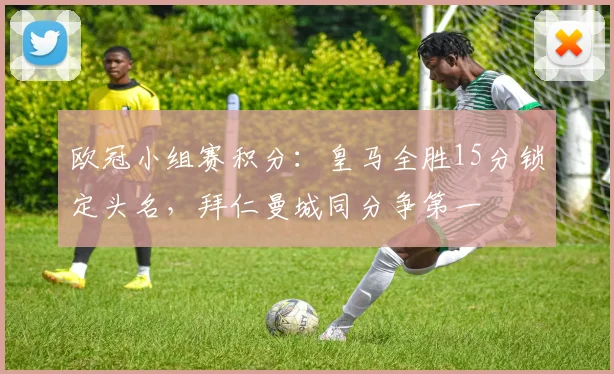 欧冠小组赛积分:皇马全胜15分锁定头名,拜仁曼城同分争第一