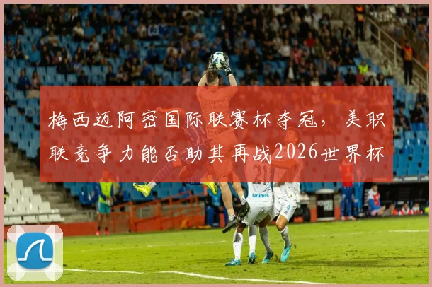 梅西迈阿密国际联赛杯夺冠,美职联竞争力能否助其再战2026世界杯?