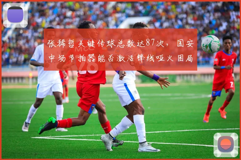张稀哲关键传球总数达87次，国安中场节拍器能否激活锋线哑火困局？
